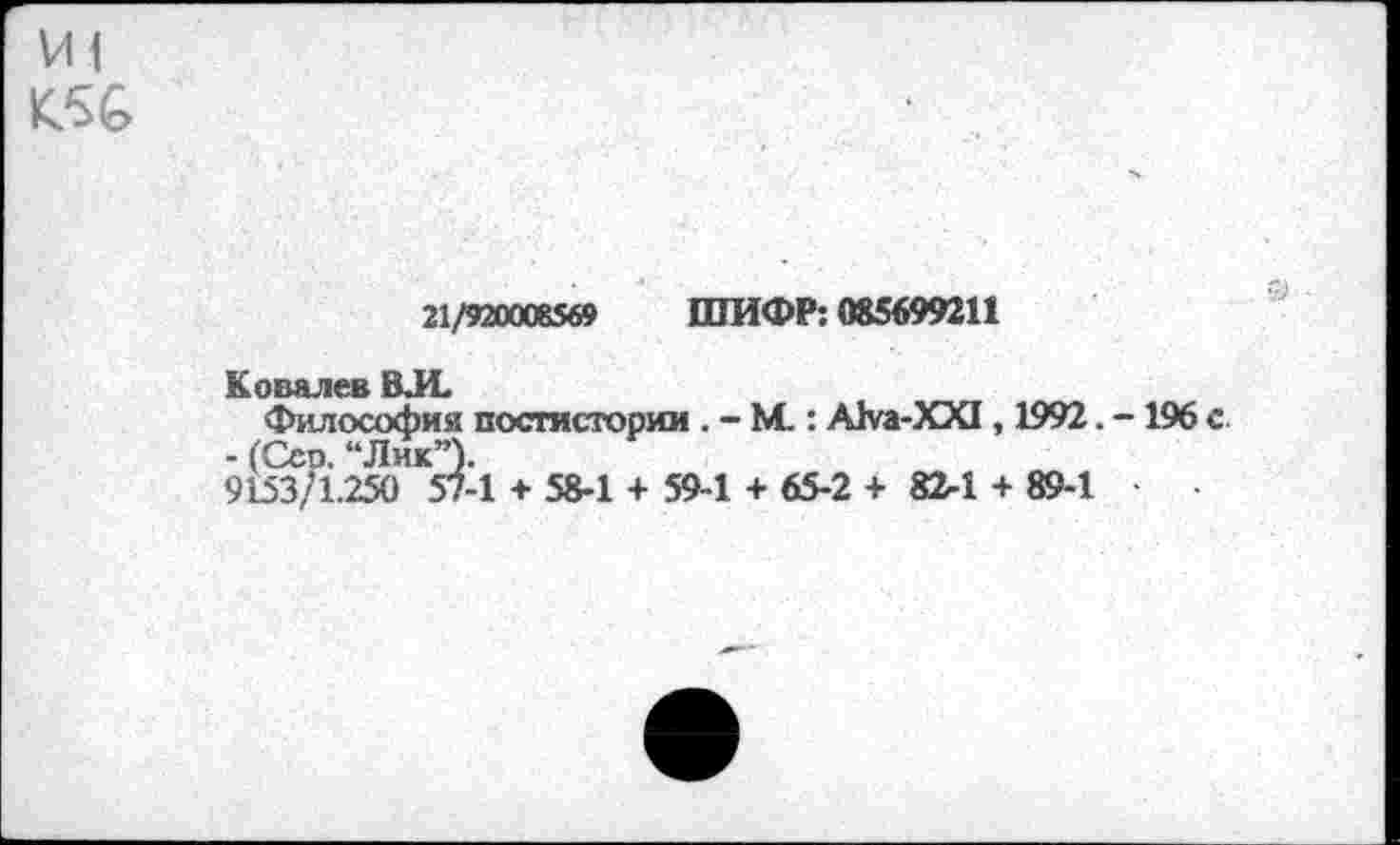 ﻿VII
21/920008569 ШИФР: 085699211
Ковалев ВЛ.
Философия постисторим . - М.: Ака-ХХ! , 1992. -196 с - (Сео. “Лик”).
9153/1.250 57-1 + 58-1 + 59-1 + 65-2 + 82-1 + 89-1